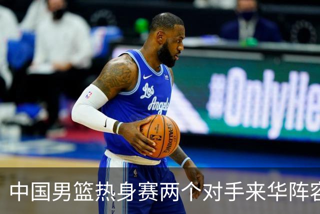 中国男篮热身赛两个对手来华阵容公布！不是最强阵容却有超星在内