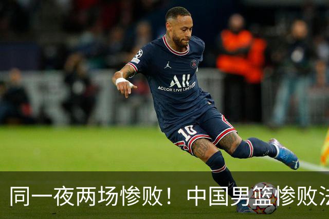 同一夜两场惨败！中国男篮惨败法国，日本再遭重创，暴露青训差距