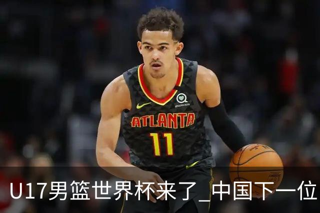 U17男篮世界杯来了 中国下一位NBA球员或就在其中